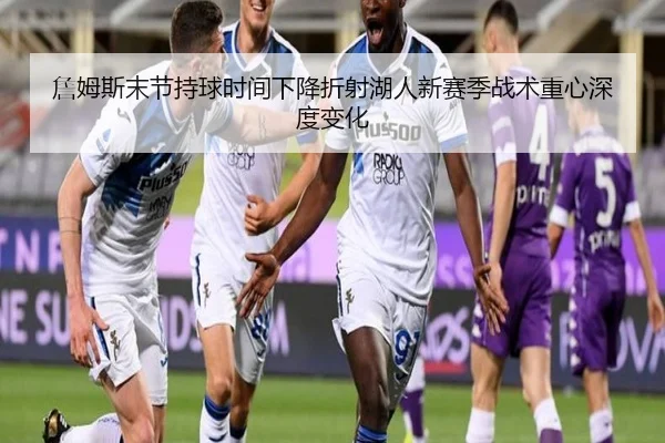 詹姆斯末节持球时间下降折射湖人新赛季战术重心深度变化