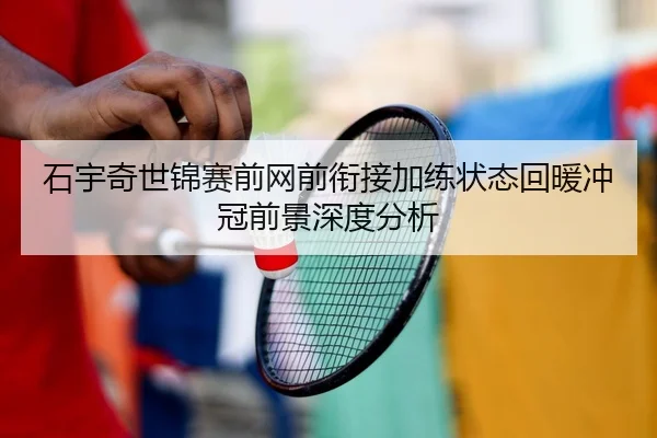 石宇奇世锦赛前网前衔接加练状态回暖冲冠前景深度分析